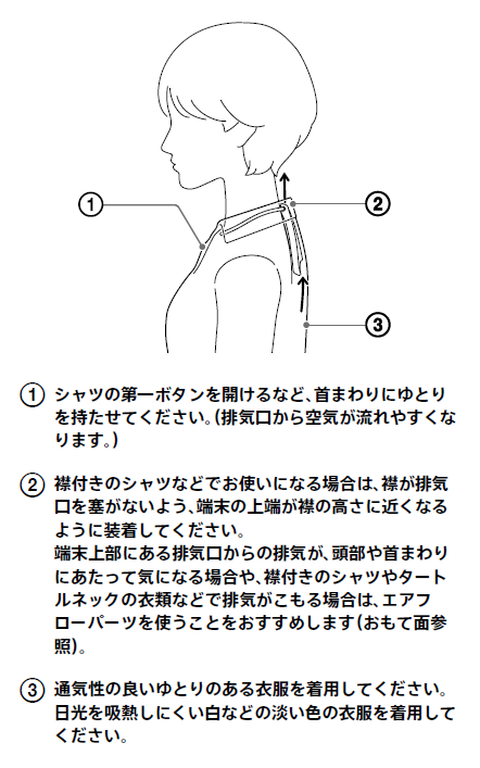 シャツの第一ボタンを開けるなど、首まわりにゆとりを持たせてください。排気口から空気が流れやすくなります。襟付きのシャツなどでお使いになる場合は、襟が排気口を塞がないよう、端末の上端が襟の高さに近くなるように装着してください。端末上部にある排気口からの排気が、頭部や首まわりにあたって気になる場合や、襟付きのシャツやタートルネックの衣類などで排気がこもる場合は、エアフローパーツを使うことをおすすめします。通気性の良いゆとりのある衣服を着用してください。日光を吸熱しにくい白などの淡い色の衣服を着用してください。