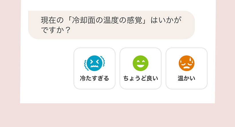 使えば使うほど、あなたにあってくる。専用アプリから温度の感じ方を選択してください。温度特性を学習し、使えば使うほどあなたにあった温度になります。専用アプリ画面で冷却面の温度をヒアリングしているイメージ