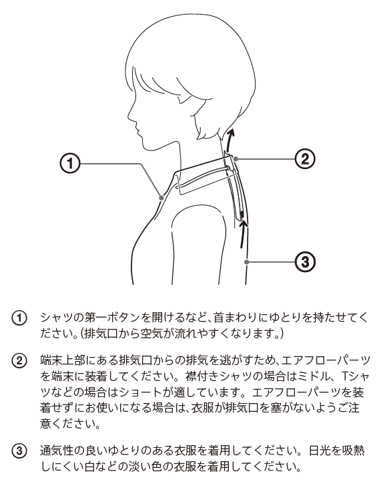 シャツの第一ボタンを開けるなど、首まわりにゆとりを持たせてください。排気口から空気が流れやすくなります。襟付きのシャツなどでお使いになる場合は、襟が排気口を塞がないよう、端末の上端が襟の高さに近くなるように装着してください。端末上部にある排気口からの排気が、頭部や首まわりにあたって気になる場合や、襟付きのシャツやタートルネックの衣類などで排気がこもる場合は、エアフローパーツを使うことをおすすめします。通気性の良いゆとりのある衣服を着用してください。日光を吸熱しにくい白などの淡い色の衣服を着用してください。