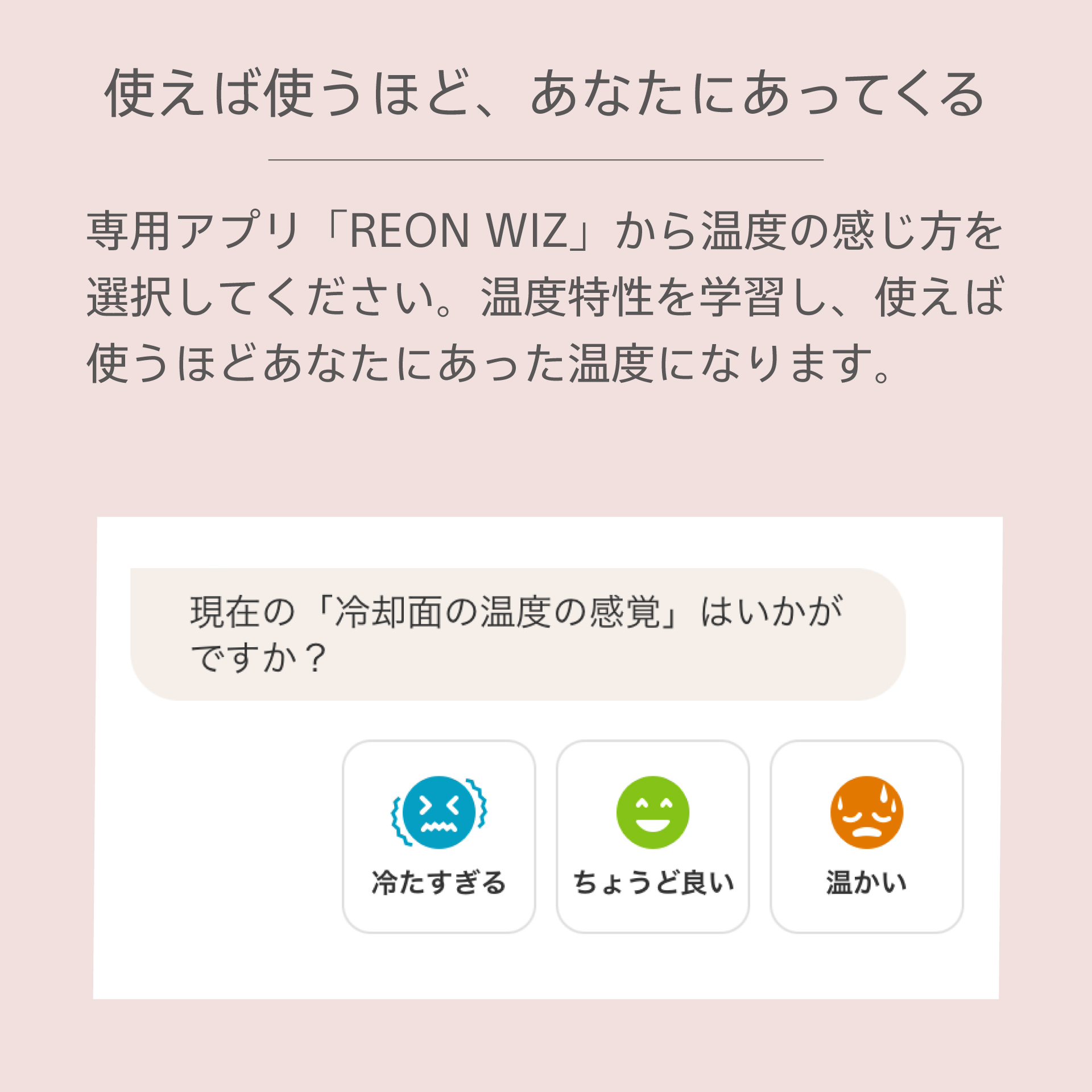 使えば使うほど、あなたにあってくる。専用アプリから温度の感じ方を選択してください。温度特性を学習し、使えば使うほどあなたにあった温度になります。専用アプリ画面で冷却面の温度をヒアリングしているイメージ